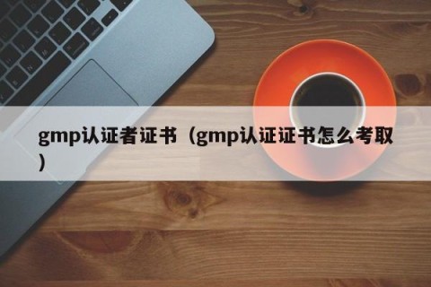 gmp认证者证书（gmp认证证书怎么考取）