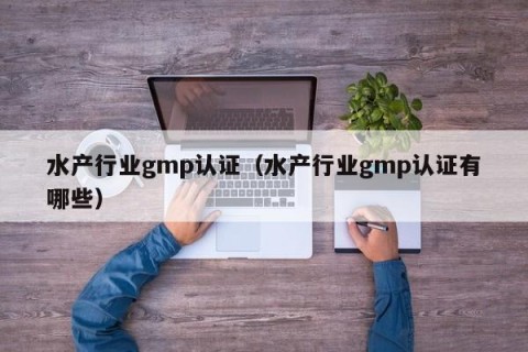 水产行业gmp认证（水产行业gmp认证有哪些）