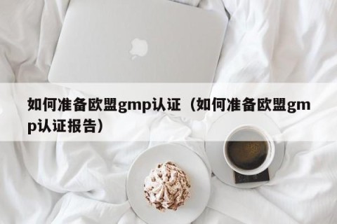 如何准备欧盟gmp认证（如何准备欧盟gmp认证报告）