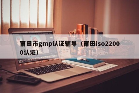 莆田市gmp认证辅导（莆田iso22000认证）