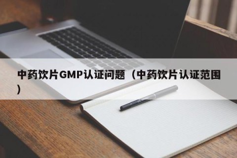 中药饮片GMP认证问题（中药饮片认证范围）