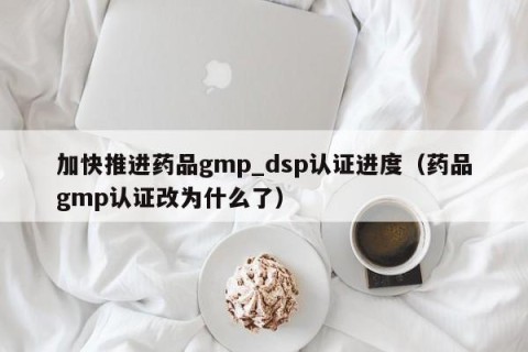 加快推进药品gmp_dsp认证进度（药品gmp认证改为什么了）