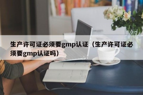 生产许可证必须要gmp认证（生产许可证必须要gmp认证吗）