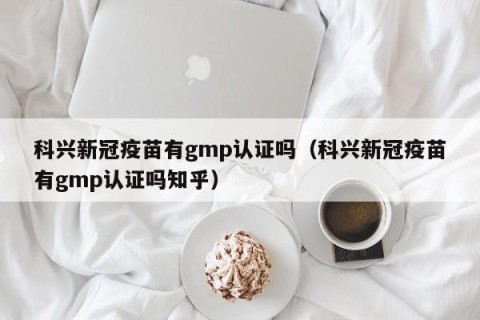 科兴新冠疫苗有gmp认证吗（科兴新冠疫苗有gmp认证吗知乎）