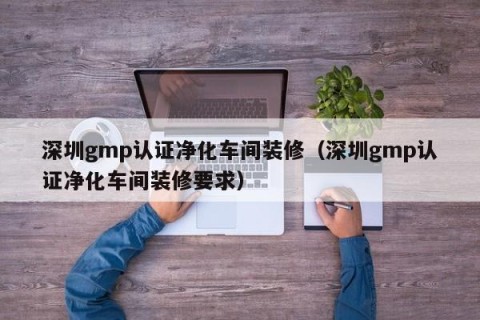 深圳gmp认证净化车间装修（深圳gmp认证净化车间装修要求）