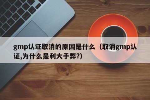 gmp认证取消的原因是什么（取消gmp认证,为什么是利大于弊?）