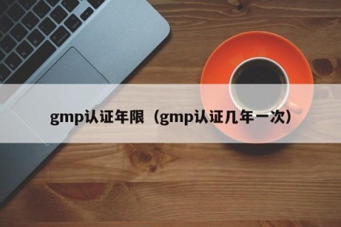 gmp认证年限（gmp认证几年一次）