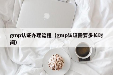 gmp认证办理流程（gmp认证需要多长时间）
