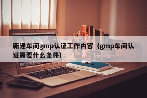 新建车间gmp认证工作内容（gmp车间认证需要什么条件）