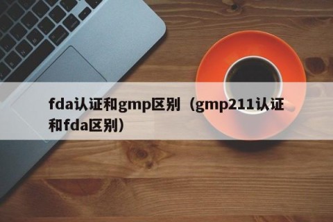 fda认证和gmp区别（gmp211认证和fda区别）