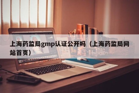 上海药监局gmp认证公开吗（上海药监局网站首页）