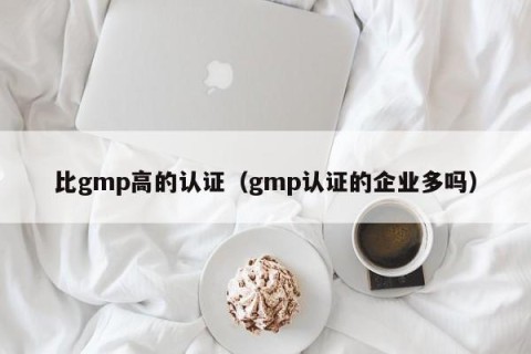 比gmp高的认证（gmp认证的企业多吗）