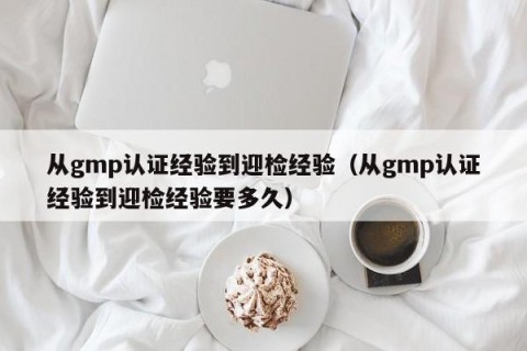 从gmp认证经验到迎检经验（从gmp认证经验到迎检经验要多久）