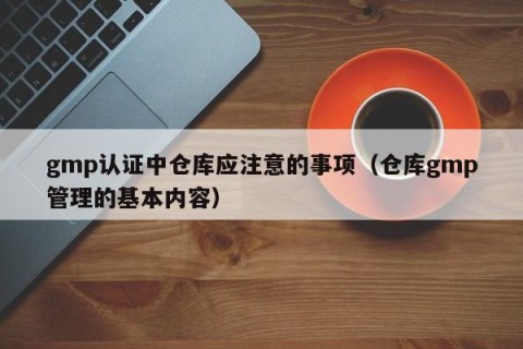 gmp认证中仓库应注意的事项（仓库gmp管理的基本内容）