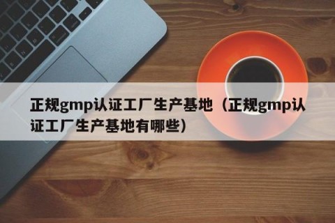 正规gmp认证工厂生产基地（正规gmp认证工厂生产基地有哪些）
