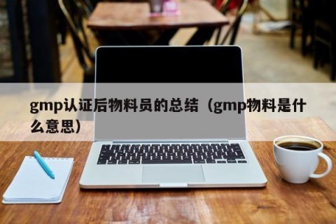 gmp认证后物料员的总结（gmp物料是什么意思）