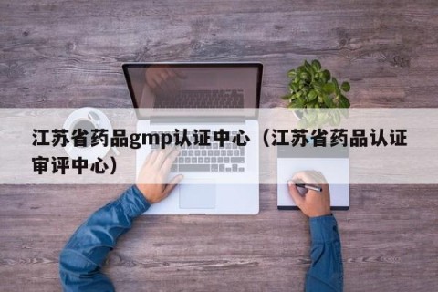 江苏省药品gmp认证中心（江苏省药品认证审评中心）