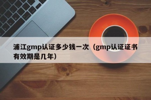 浦江gmp认证多少钱一次（gmp认证证书有效期是几年）