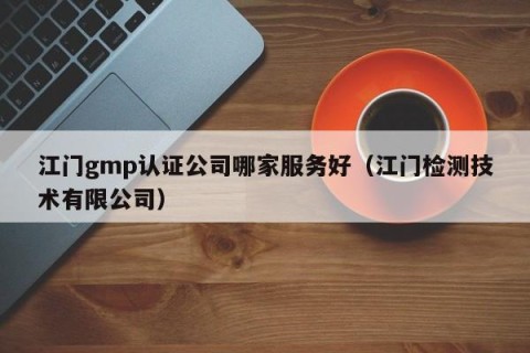 江门gmp认证公司哪家服务好（江门检测技术有限公司）