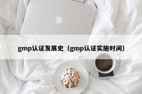 gmp认证发展史（gmp认证实施时间）