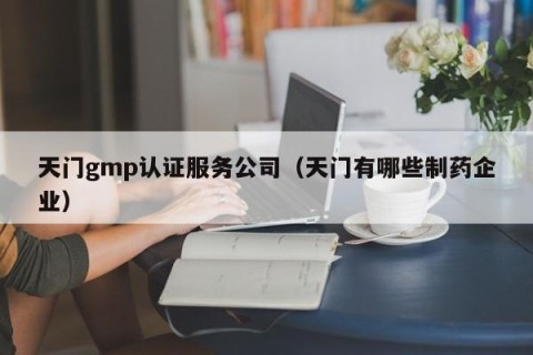 天门gmp认证服务公司（天门有哪些制药企业）