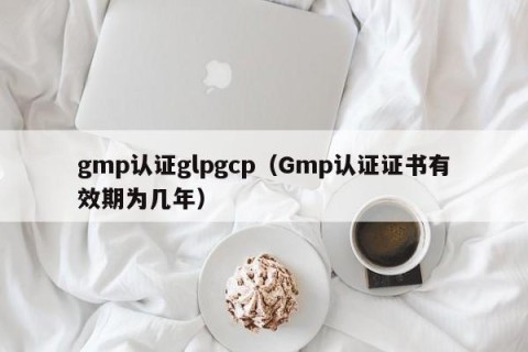 gmp认证glpgcp（Gmp认证证书有效期为几年）
