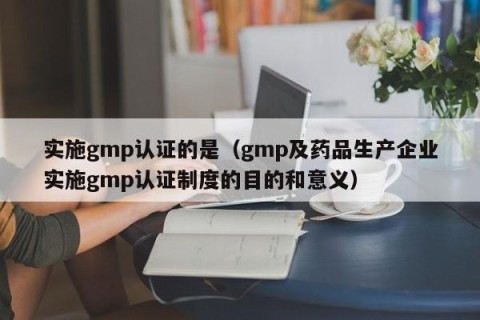 实施gmp认证的是（gmp及药品生产企业实施gmp认证制度的目的和意义）