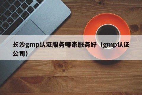 长沙gmp认证服务哪家服务好（gmp认证公司）