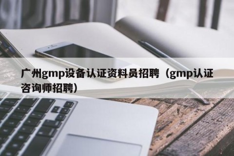 广州gmp设备认证资料员招聘（gmp认证咨询师招聘）