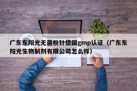 广东东阳光无菌粉针德国gmp认证（广东东阳光生物制剂有限公司怎么样）