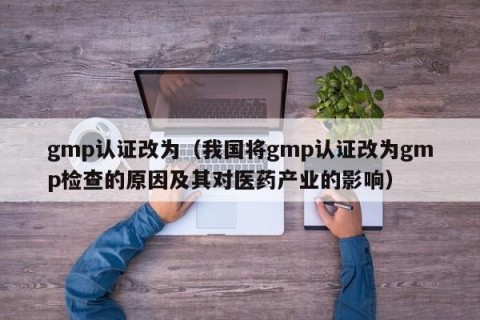 gmp认证改为（我国将gmp认证改为gmp检查的原因及其对医药产业的影响）