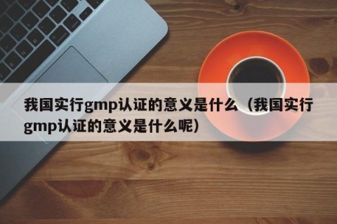 我国实行gmp认证的意义是什么（我国实行gmp认证的意义是什么呢）