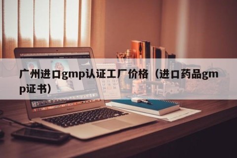 广州进口gmp认证工厂价格（进口药品gmp证书）