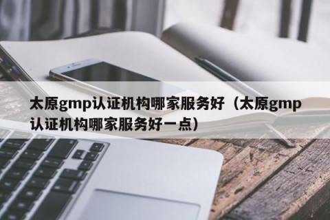太原gmp认证机构哪家服务好（太原gmp认证机构哪家服务好一点）