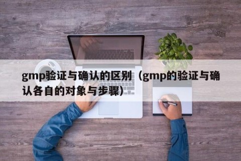 gmp验证与确认的区别（gmp的验证与确认各自的对象与步骤）