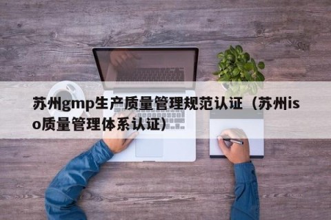 苏州gmp生产质量管理规范认证（苏州iso质量管理体系认证）