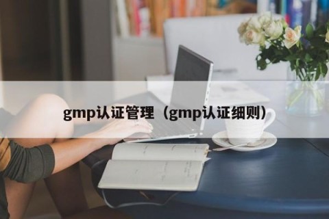 gmp认证管理（gmp认证细则）