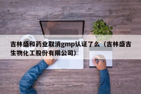 吉林盛和药业取消gmp认证了么（吉林盛吉生物化工股份有限公司）