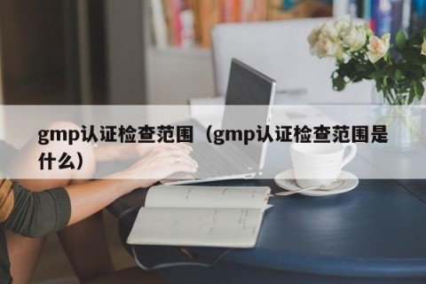 gmp认证检查范围（gmp认证检查范围是什么）