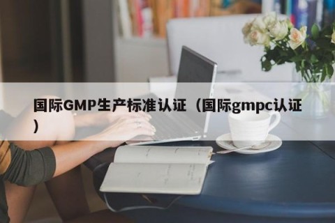 国际GMP生产标准认证（国际gmpc认证）