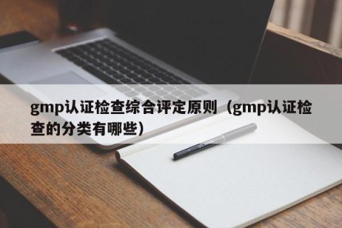 gmp认证检查综合评定原则（gmp认证检查的分类有哪些）