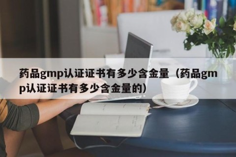药品gmp认证证书有多少含金量（药品gmp认证证书有多少含金量的）