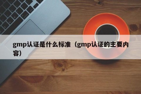 gmp认证是什么标准（gmp认证的主要内容）