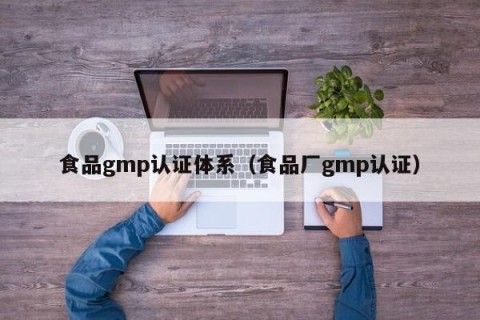 食品gmp认证体系（食品厂gmp认证）