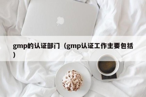 gmp的认证部门（gmp认证工作主要包括）