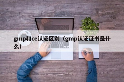 gmp和ce认证区别（gmp认证证书是什么）