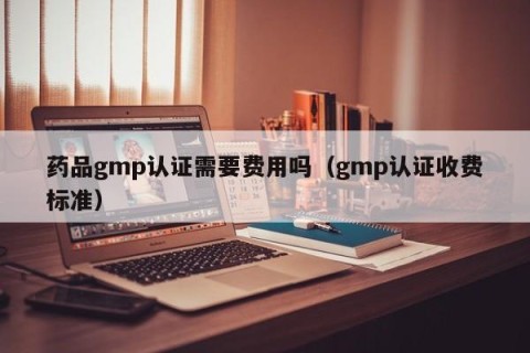 药品gmp认证需要费用吗（gmp认证收费标准）