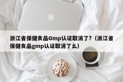 浙江省保健食品Gmp认证取消了?（浙江省保健食品gmp认证取消了么）