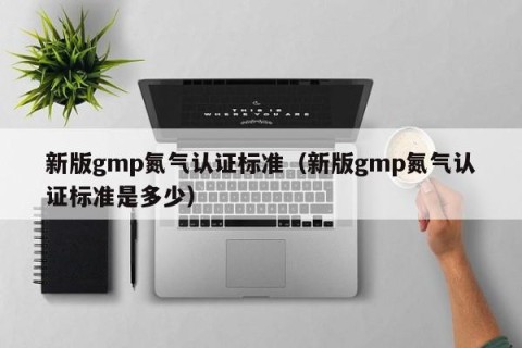 新版gmp氮气认证标准（新版gmp氮气认证标准是多少）