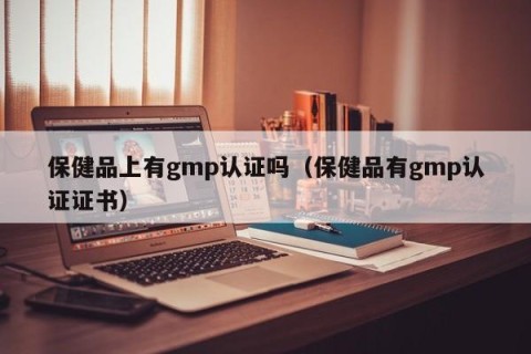 保健品上有gmp认证吗（保健品有gmp认证证书）